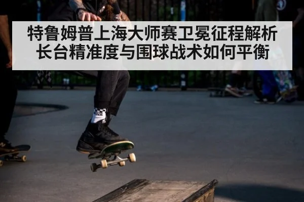 特鲁姆普上海大师赛卫冕征程解析 长台精准度与围球战术如何平衡