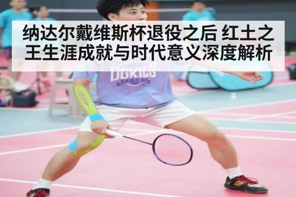 纳达尔戴维斯杯退役之后 红土之王生涯成就与时代意义深度解析